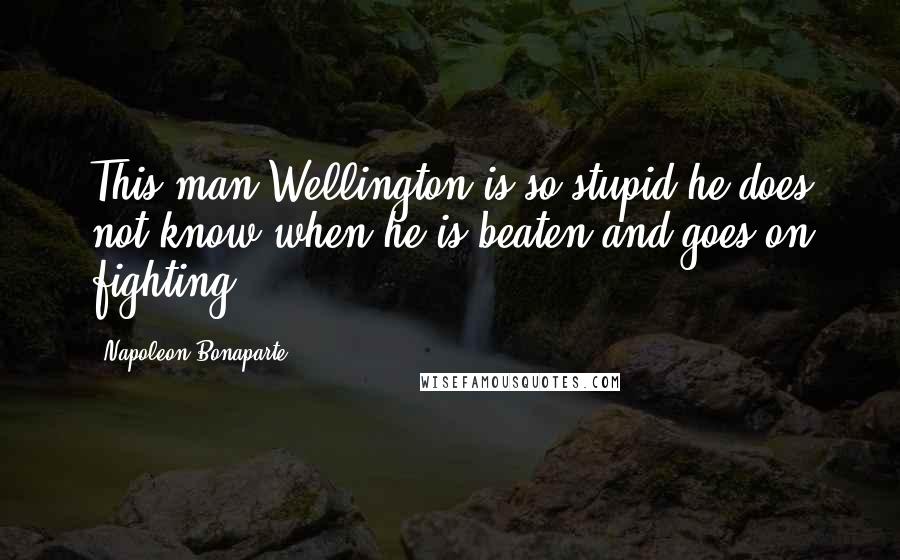 Napoleon Bonaparte Quotes: This man Wellington is so stupid he does not know when he is beaten and goes on fighting.