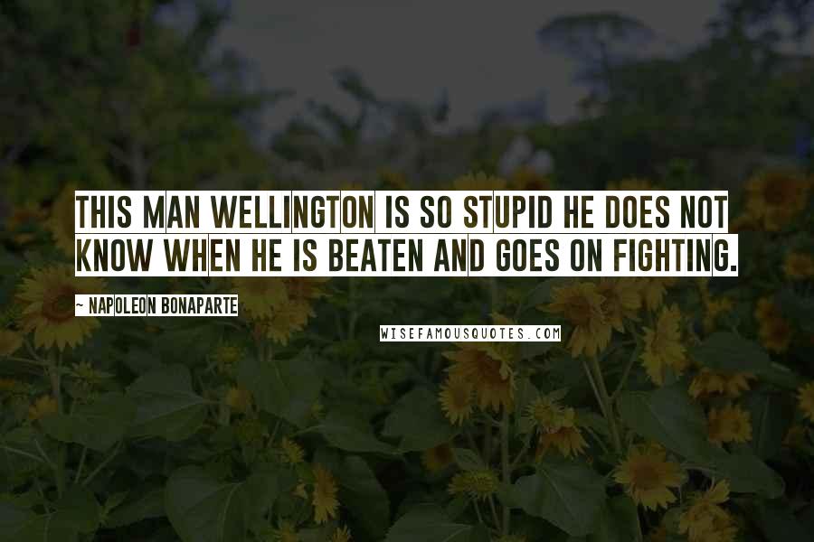 Napoleon Bonaparte Quotes: This man Wellington is so stupid he does not know when he is beaten and goes on fighting.