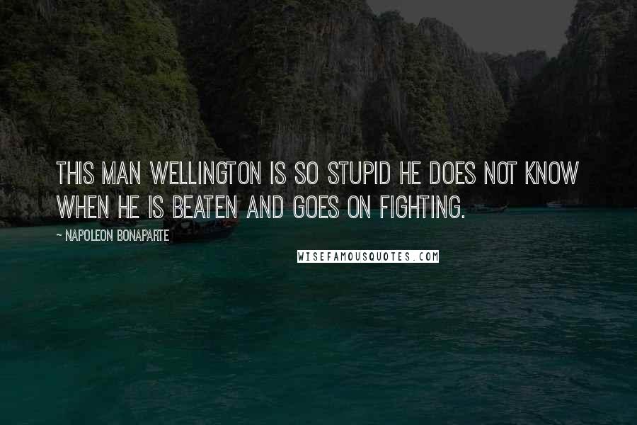 Napoleon Bonaparte Quotes: This man Wellington is so stupid he does not know when he is beaten and goes on fighting.