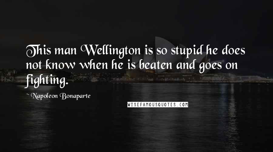 Napoleon Bonaparte Quotes: This man Wellington is so stupid he does not know when he is beaten and goes on fighting.