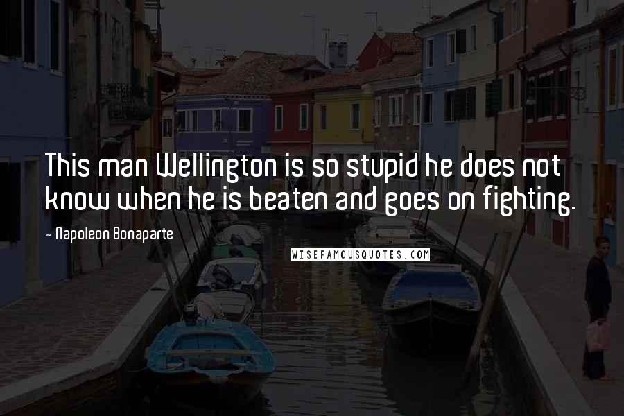 Napoleon Bonaparte Quotes: This man Wellington is so stupid he does not know when he is beaten and goes on fighting.