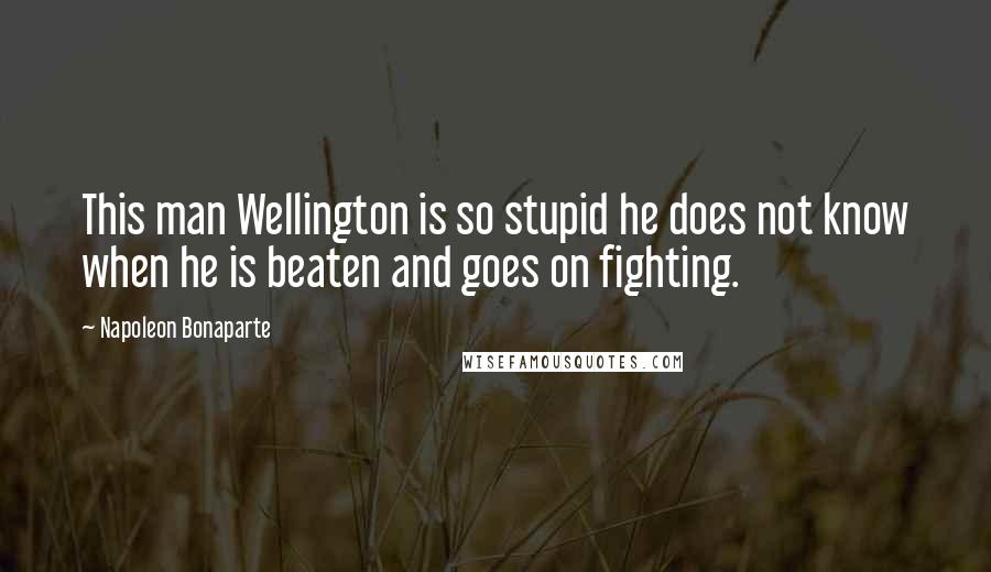 Napoleon Bonaparte Quotes: This man Wellington is so stupid he does not know when he is beaten and goes on fighting.