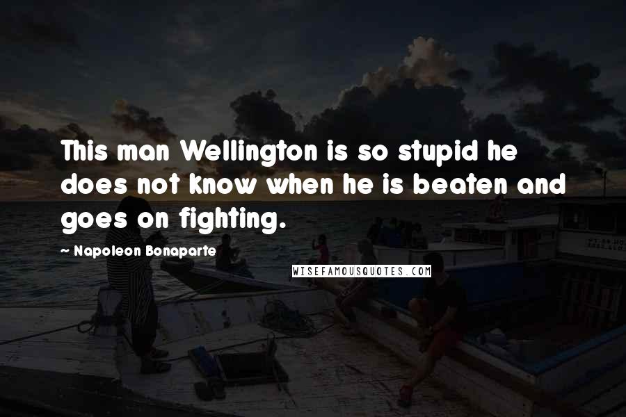 Napoleon Bonaparte Quotes: This man Wellington is so stupid he does not know when he is beaten and goes on fighting.