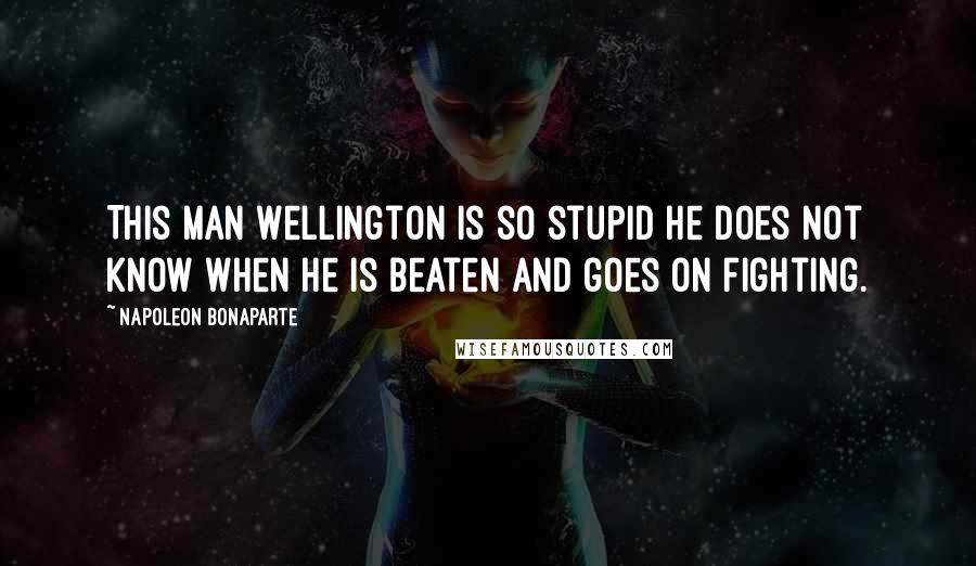 Napoleon Bonaparte Quotes: This man Wellington is so stupid he does not know when he is beaten and goes on fighting.