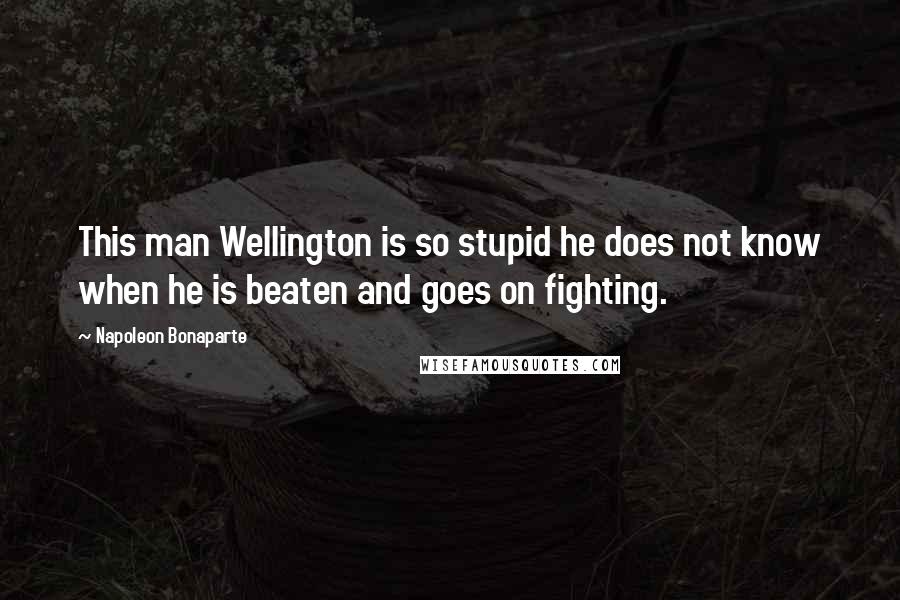 Napoleon Bonaparte Quotes: This man Wellington is so stupid he does not know when he is beaten and goes on fighting.