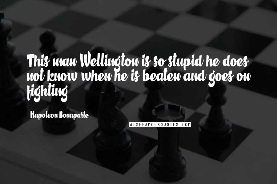 Napoleon Bonaparte Quotes: This man Wellington is so stupid he does not know when he is beaten and goes on fighting.