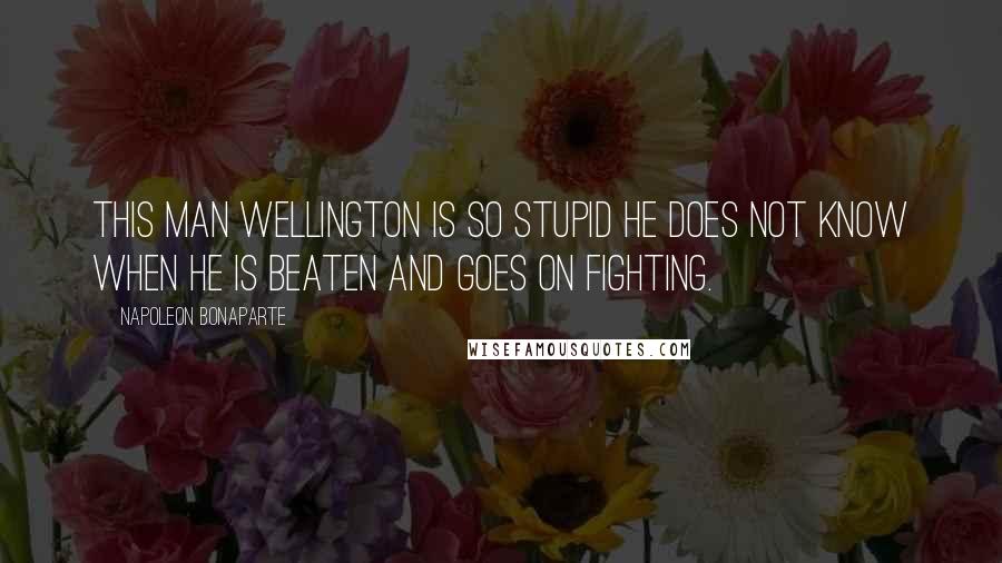 Napoleon Bonaparte Quotes: This man Wellington is so stupid he does not know when he is beaten and goes on fighting.