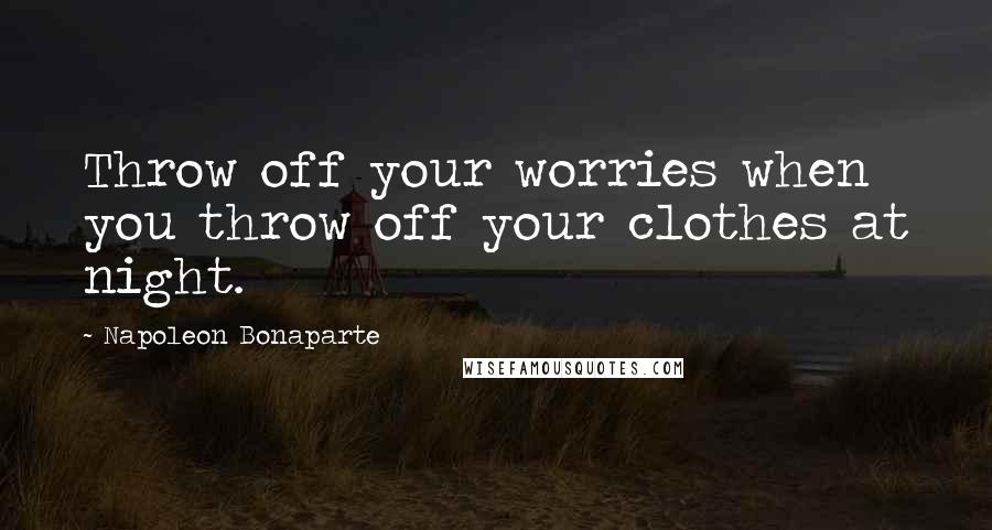 Napoleon Bonaparte Quotes: Throw off your worries when you throw off your clothes at night.