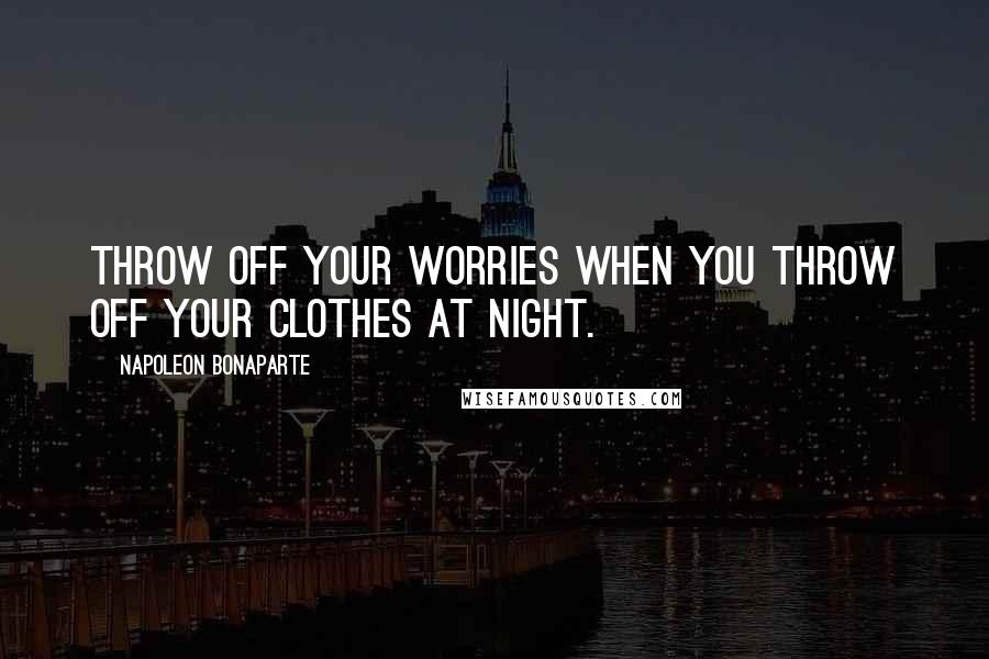 Napoleon Bonaparte Quotes: Throw off your worries when you throw off your clothes at night.