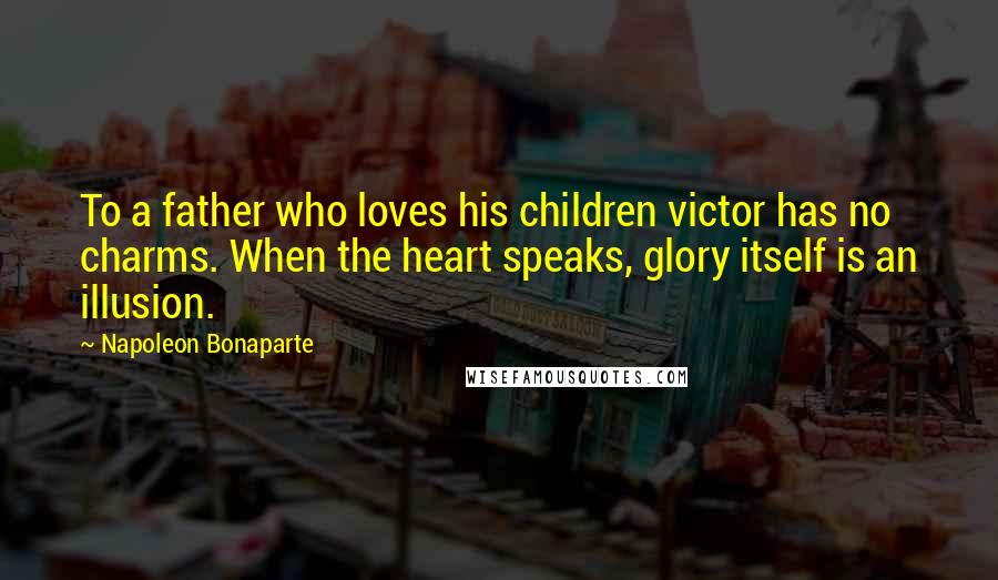 Napoleon Bonaparte Quotes: To a father who loves his children victor has no charms. When the heart speaks, glory itself is an illusion.