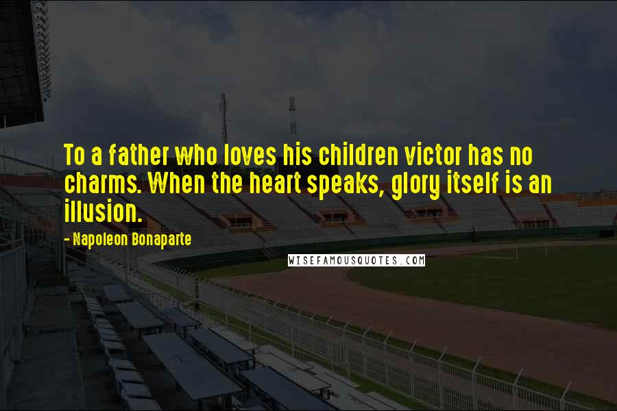 Napoleon Bonaparte Quotes: To a father who loves his children victor has no charms. When the heart speaks, glory itself is an illusion.