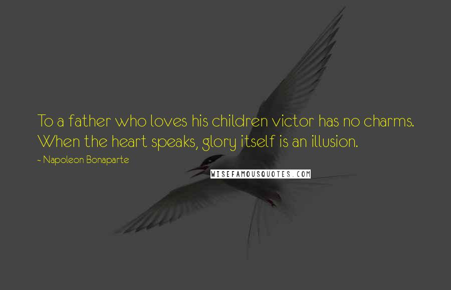 Napoleon Bonaparte Quotes: To a father who loves his children victor has no charms. When the heart speaks, glory itself is an illusion.