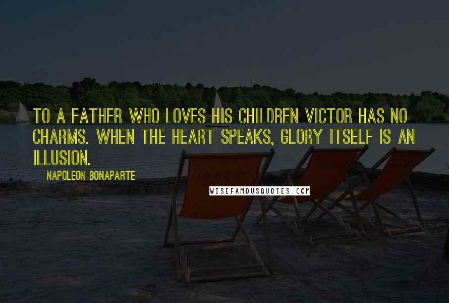 Napoleon Bonaparte Quotes: To a father who loves his children victor has no charms. When the heart speaks, glory itself is an illusion.