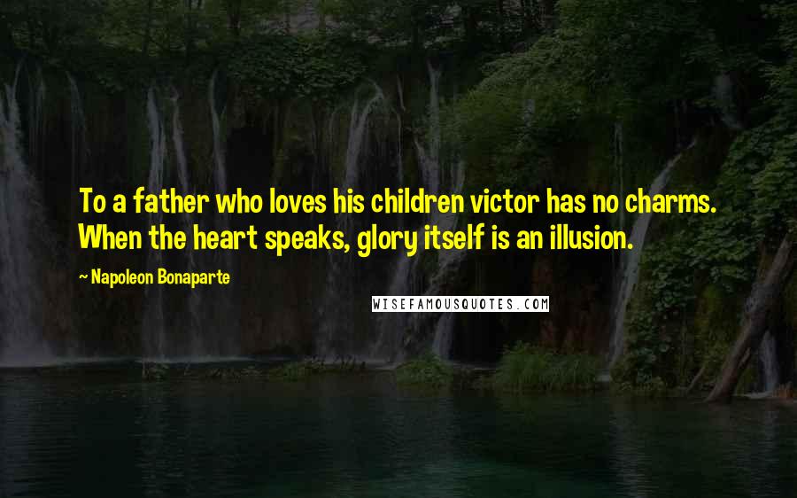 Napoleon Bonaparte Quotes: To a father who loves his children victor has no charms. When the heart speaks, glory itself is an illusion.