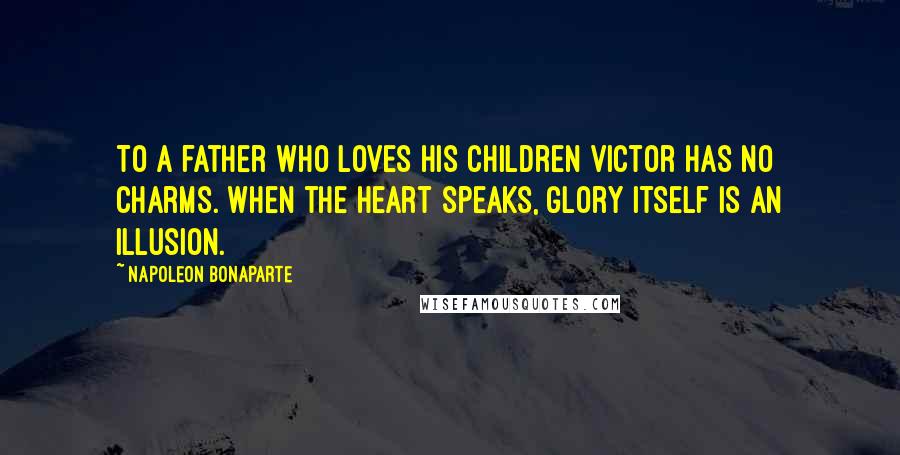 Napoleon Bonaparte Quotes: To a father who loves his children victor has no charms. When the heart speaks, glory itself is an illusion.