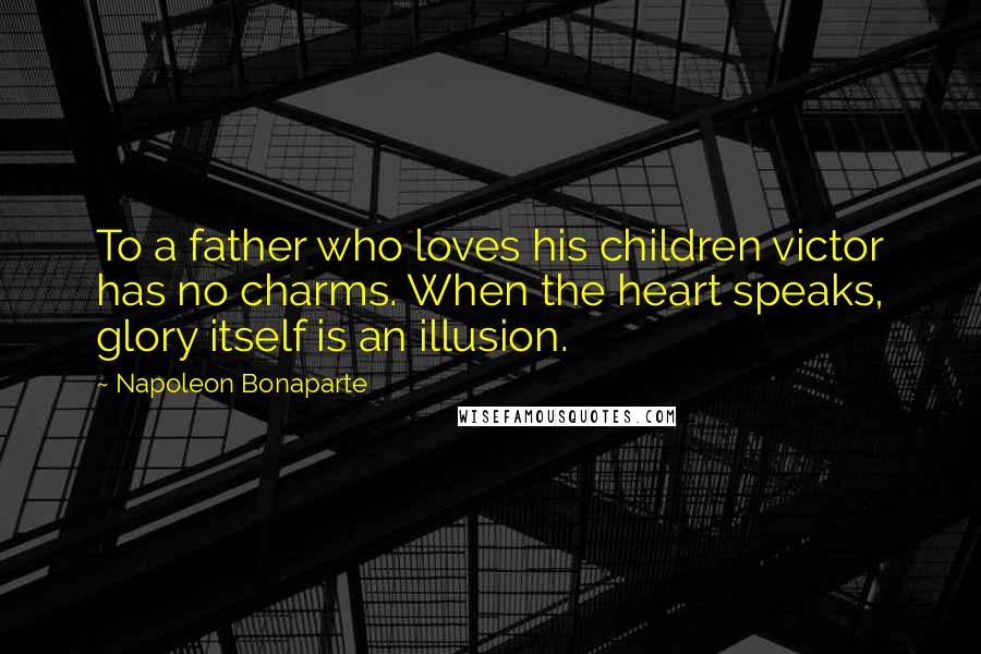 Napoleon Bonaparte Quotes: To a father who loves his children victor has no charms. When the heart speaks, glory itself is an illusion.