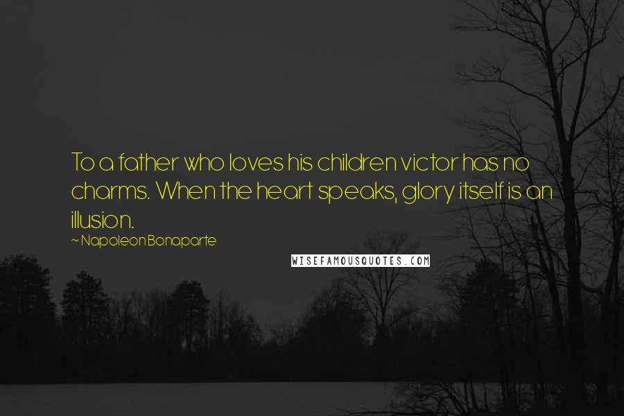 Napoleon Bonaparte Quotes: To a father who loves his children victor has no charms. When the heart speaks, glory itself is an illusion.