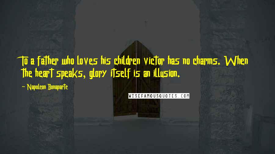 Napoleon Bonaparte Quotes: To a father who loves his children victor has no charms. When the heart speaks, glory itself is an illusion.