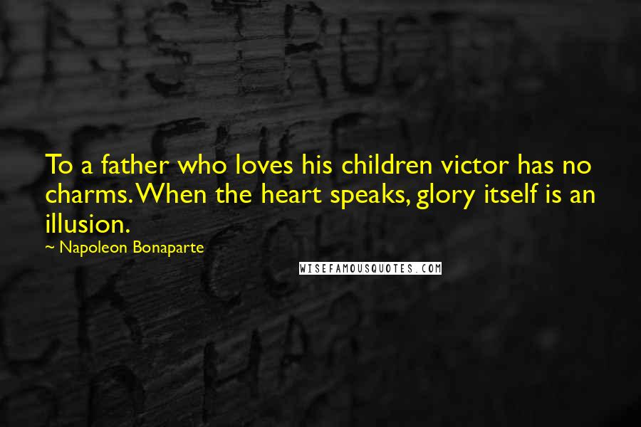 Napoleon Bonaparte Quotes: To a father who loves his children victor has no charms. When the heart speaks, glory itself is an illusion.
