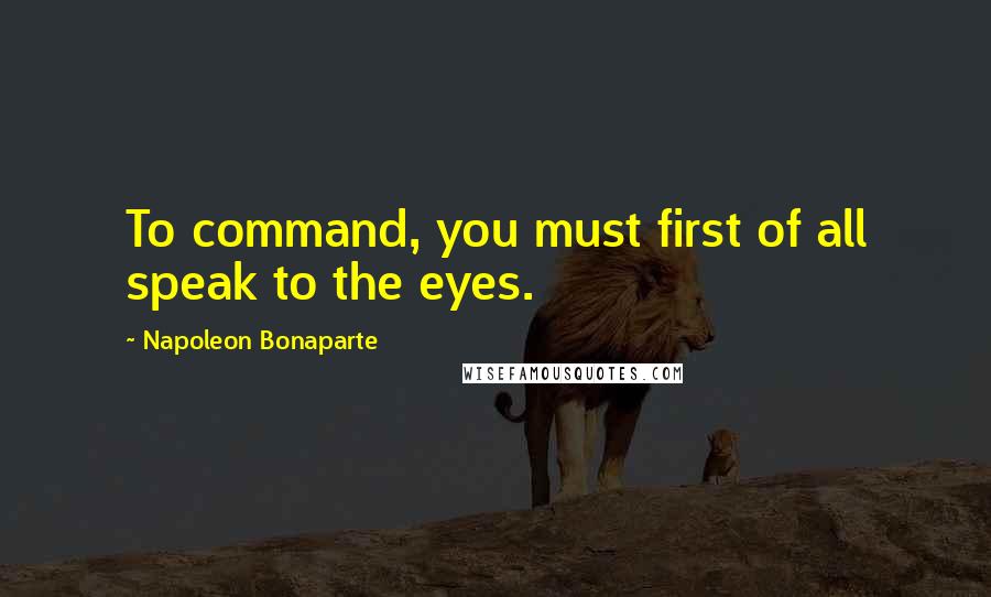 Napoleon Bonaparte Quotes: To command, you must first of all speak to the eyes.