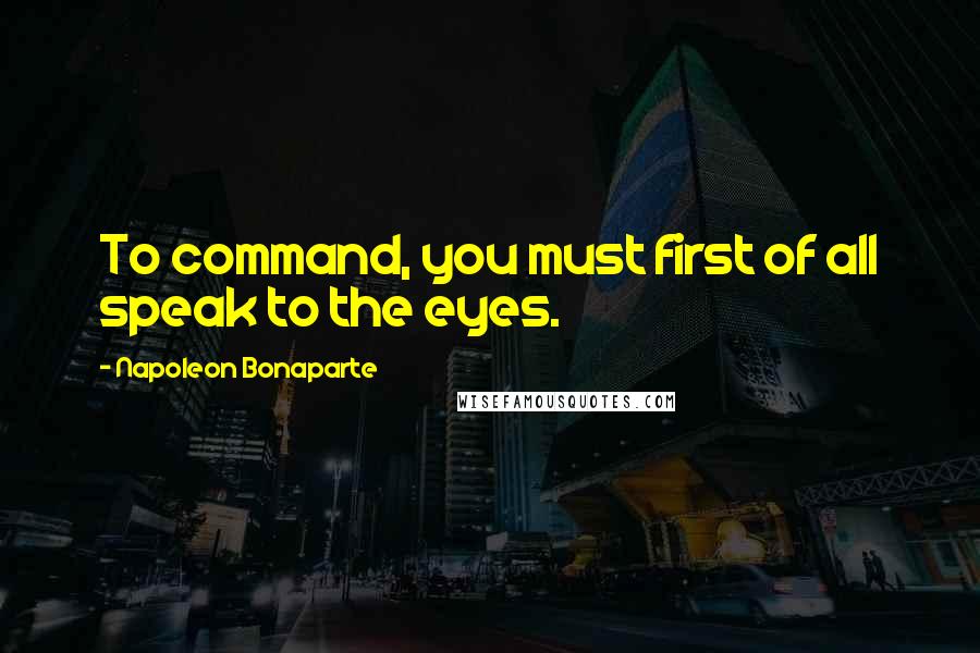 Napoleon Bonaparte Quotes: To command, you must first of all speak to the eyes.