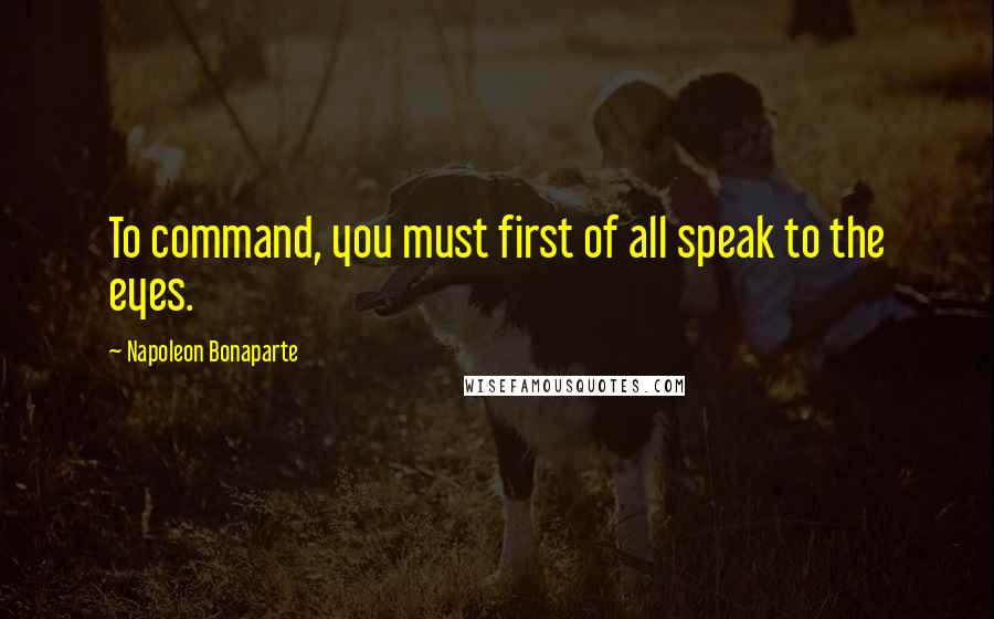 Napoleon Bonaparte Quotes: To command, you must first of all speak to the eyes.