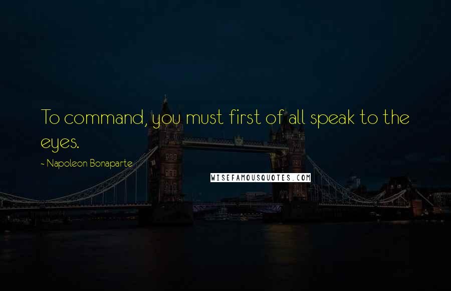 Napoleon Bonaparte Quotes: To command, you must first of all speak to the eyes.