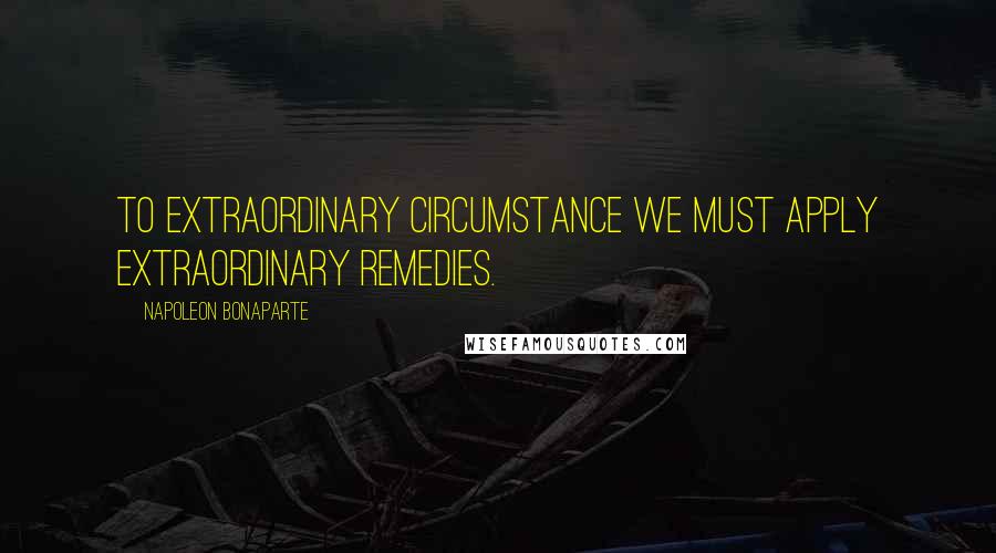 Napoleon Bonaparte Quotes: To extraordinary circumstance we must apply extraordinary remedies.