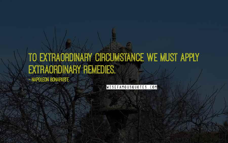 Napoleon Bonaparte Quotes: To extraordinary circumstance we must apply extraordinary remedies.