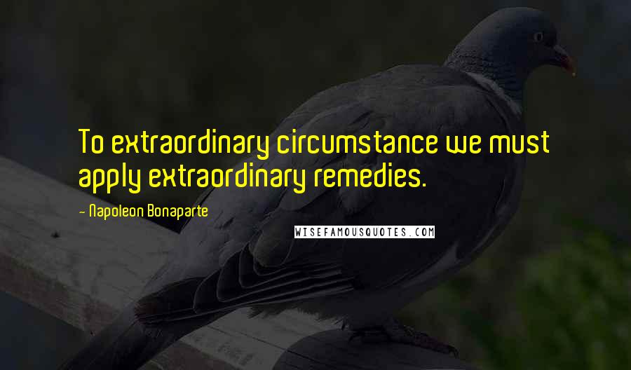 Napoleon Bonaparte Quotes: To extraordinary circumstance we must apply extraordinary remedies.