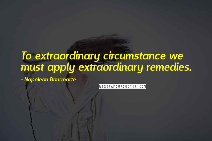 Napoleon Bonaparte Quotes: To extraordinary circumstance we must apply extraordinary remedies.