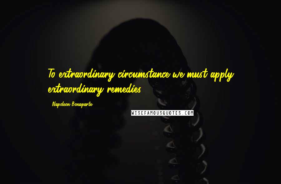 Napoleon Bonaparte Quotes: To extraordinary circumstance we must apply extraordinary remedies.