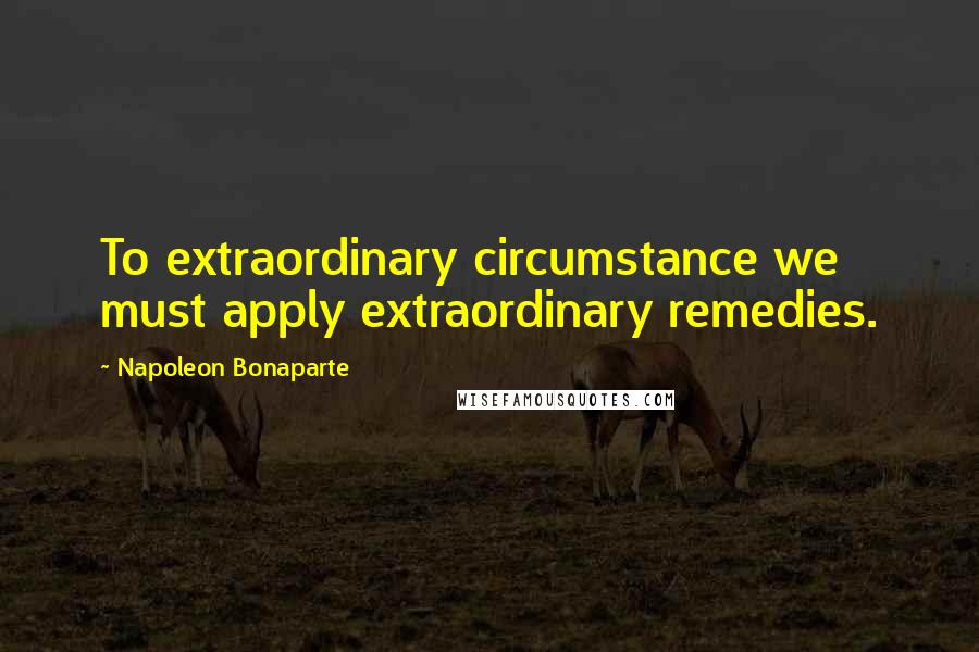 Napoleon Bonaparte Quotes: To extraordinary circumstance we must apply extraordinary remedies.
