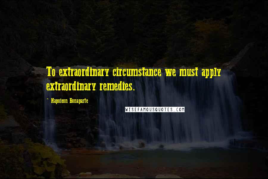 Napoleon Bonaparte Quotes: To extraordinary circumstance we must apply extraordinary remedies.