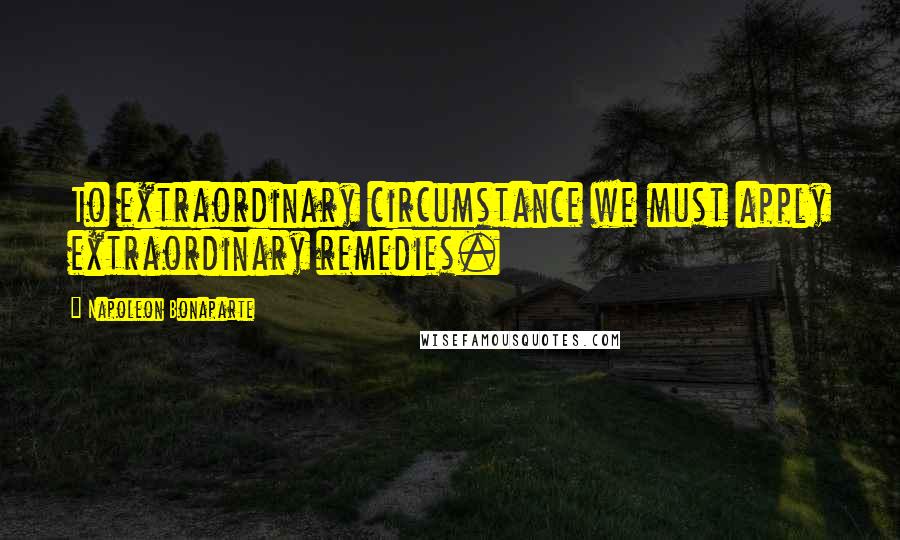 Napoleon Bonaparte Quotes: To extraordinary circumstance we must apply extraordinary remedies.