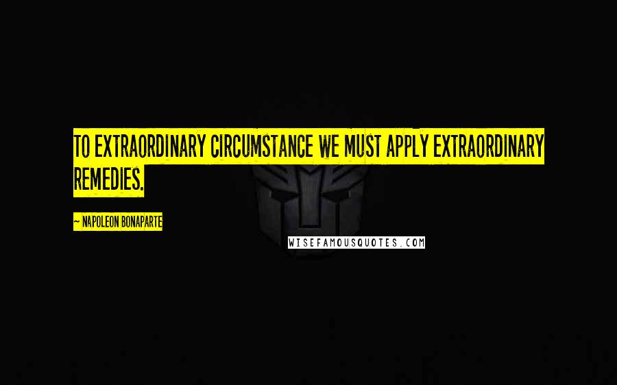 Napoleon Bonaparte Quotes: To extraordinary circumstance we must apply extraordinary remedies.