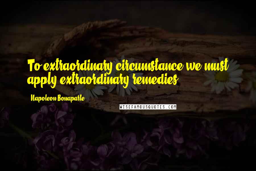 Napoleon Bonaparte Quotes: To extraordinary circumstance we must apply extraordinary remedies.