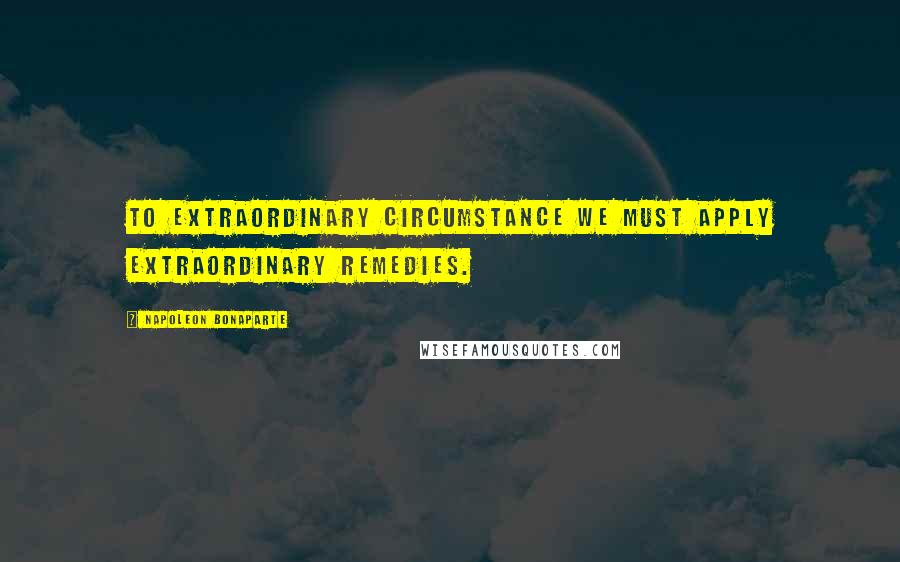 Napoleon Bonaparte Quotes: To extraordinary circumstance we must apply extraordinary remedies.