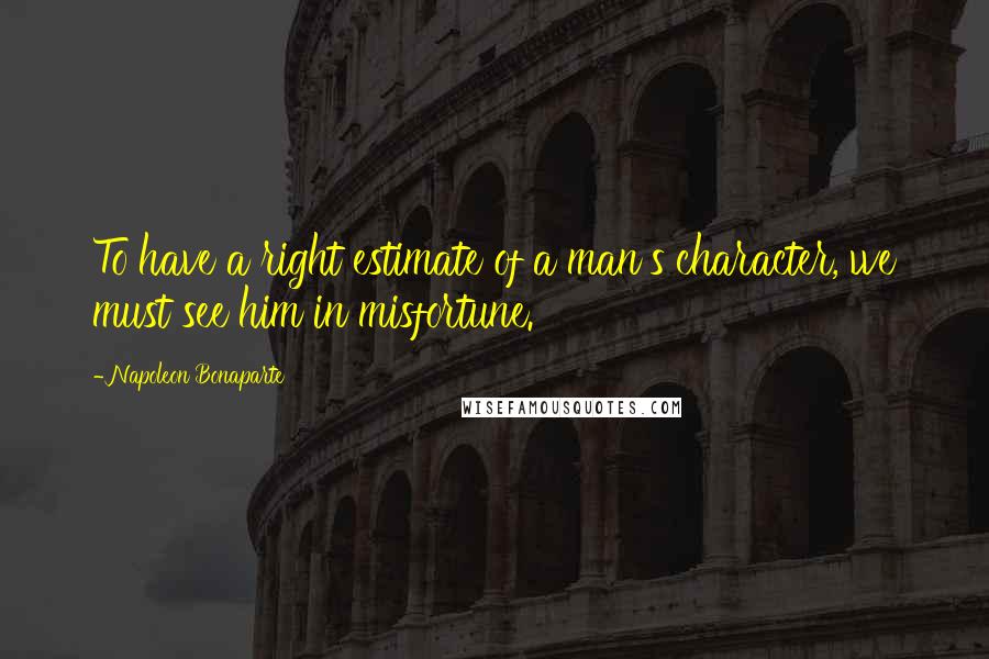 Napoleon Bonaparte Quotes: To have a right estimate of a man's character, we must see him in misfortune.