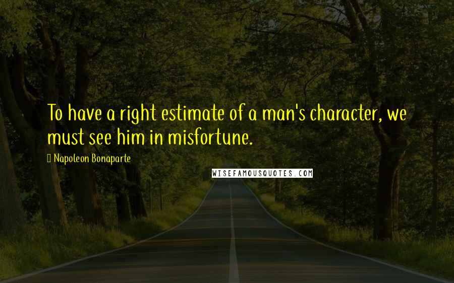 Napoleon Bonaparte Quotes: To have a right estimate of a man's character, we must see him in misfortune.