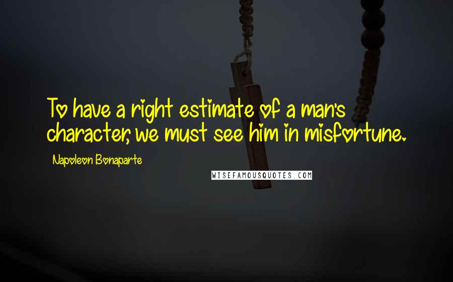 Napoleon Bonaparte Quotes: To have a right estimate of a man's character, we must see him in misfortune.