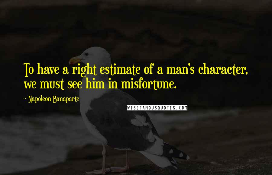Napoleon Bonaparte Quotes: To have a right estimate of a man's character, we must see him in misfortune.