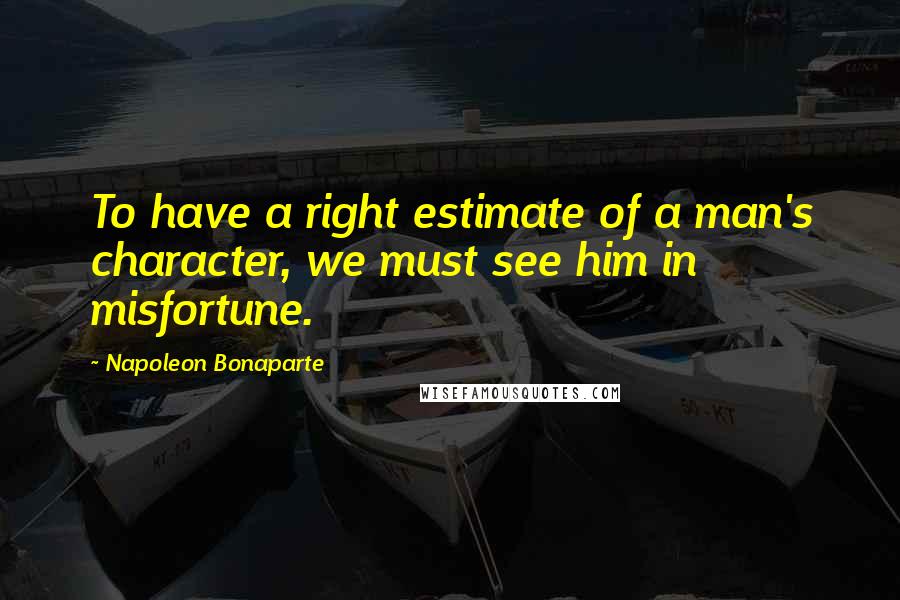 Napoleon Bonaparte Quotes: To have a right estimate of a man's character, we must see him in misfortune.