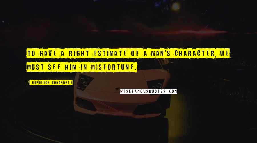 Napoleon Bonaparte Quotes: To have a right estimate of a man's character, we must see him in misfortune.