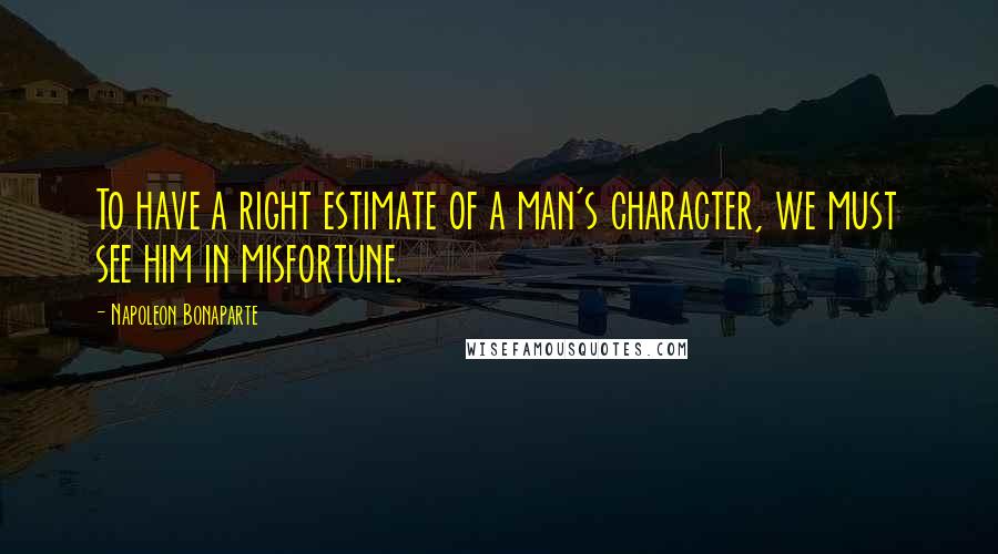 Napoleon Bonaparte Quotes: To have a right estimate of a man's character, we must see him in misfortune.