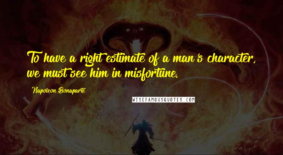 Napoleon Bonaparte Quotes: To have a right estimate of a man's character, we must see him in misfortune.