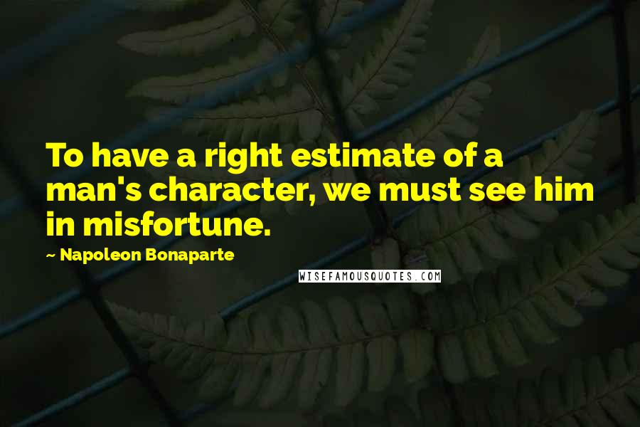 Napoleon Bonaparte Quotes: To have a right estimate of a man's character, we must see him in misfortune.