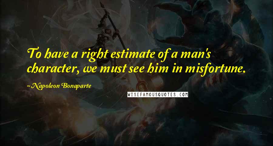 Napoleon Bonaparte Quotes: To have a right estimate of a man's character, we must see him in misfortune.