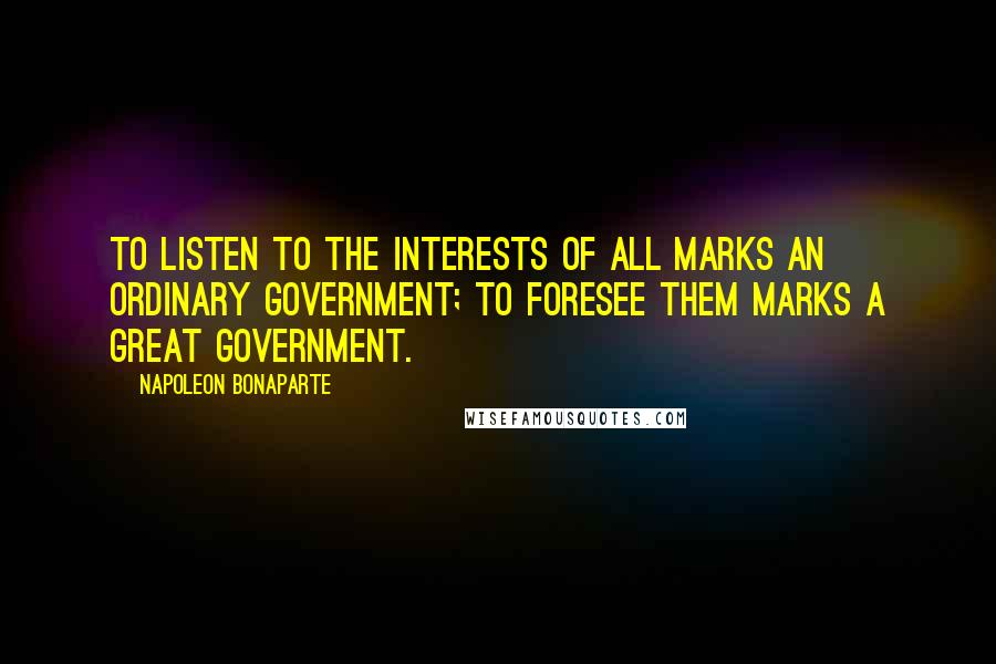 Napoleon Bonaparte Quotes: To listen to the interests of all marks an ordinary government; to foresee them marks a great government.