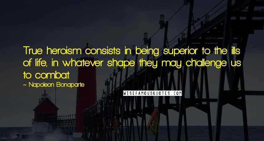 Napoleon Bonaparte Quotes: True heroism consists in being superior to the ills of life, in whatever shape they may challenge us to combat.